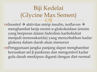 Inositol  aktivitas mirip insulin, isoflavon 
menghambat kerja enzim α-glukoksidase (enzim
yang berperan dalam hidrolisis karbohidrat
menjadi monosakarida) yang menyebabkan kadar
glukosa dalam darah akan menurun
Penggunaan jangka panjang dapat menghambat
kerusakan sel β pankreas dan mengontrol kadar
gula darah meskipun diganti dengan diet normal
Biji Kedelai
(Glycine Max Semen)
 
