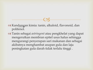 
 Kandungan kimia: tanin, alkaloid, flavonoid, dan
polifenol.
 Tanin sebagai astringent atau pengkhelat yang dapat
mengerutkan membran epitel usus halus sehingga
mengurangi penyerapan sari makanan dan sebagai
akibatnya menghambat asupan gula dan laju
peningkatan gula darah tidak terlalu tinggi .
 