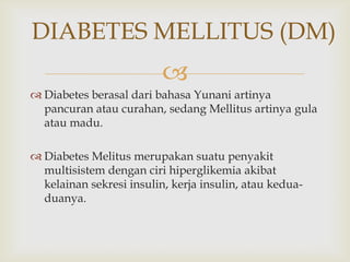 
DIABETES MELLITUS (DM)
 Diabetes berasal dari bahasa Yunani artinya
pancuran atau curahan, sedang Mellitus artinya gula
atau madu.
 Diabetes Melitus merupakan suatu penyakit
multisistem dengan ciri hiperglikemia akibat
kelainan sekresi insulin, kerja insulin, atau kedua-
duanya.
 