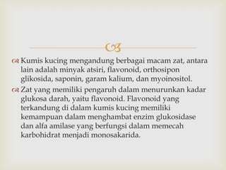 
 Kumis kucing mengandung berbagai macam zat, antara
lain adalah minyak atsiri, flavonoid, orthosipon
glikosida, saponin, garam kalium, dan myoinositol.
 Zat yang memiliki pengaruh dalam menurunkan kadar
glukosa darah, yaitu flavonoid. Flavonoid yang
terkandung di dalam kumis kucing memiliki
kemampuan dalam menghambat enzim glukosidase
dan alfa amilase yang berfungsi dalam memecah
karbohidrat menjadi monosakarida.
 