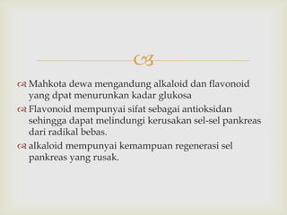 
 Mahkota dewa mengandung alkaloid dan flavonoid
yang dpat menurunkan kadar glukosa
 Flavonoid mempunyai sifat sebagai antioksidan
sehingga dapat melindungi kerusakan sel-sel pankreas
dari radikal bebas.
 alkaloid mempunyai kemampuan regenerasi sel
pankreas yang rusak.
 