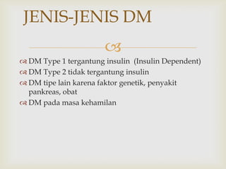 
JENIS-JENIS DM
 DM Type 1 tergantung insulin (Insulin Dependent)
 DM Type 2 tidak tergantung insulin
 DM tipe lain karena faktor genetik, penyakit
pankreas, obat
 DM pada masa kehamilan
 