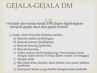 
GEJALA-GEJALA DM
Gejala dan tanda-tanda DM dapat digolongkan
menjadi gejala akut dan gejala kronik.
a. Gejala Akut Penyakit Diabetes melitus
a). Banyak makan (poliphagia).
b). Banyak minum (polidipsia).
c). Banyak kencing (poliuria).
d) Banyak kencing.
e) Nafsu makan mulai berkurang/ berat badan turun
dengan cepat (turun 5-10 kg dalam waktu 2-4 minggu).
f) Mudah lelah.
g) Bila tidak lekas diobati, akan timbul rasa mual, bahkan
penderita
h) akan jatuh koma yang disebut dengan koma diabetik.
 