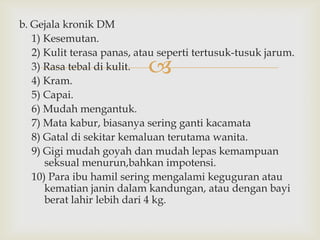 
b. Gejala kronik DM
1) Kesemutan.
2) Kulit terasa panas, atau seperti tertusuk-tusuk jarum.
3) Rasa tebal di kulit.
4) Kram.
5) Capai.
6) Mudah mengantuk.
7) Mata kabur, biasanya sering ganti kacamata
8) Gatal di sekitar kemaluan terutama wanita.
9) Gigi mudah goyah dan mudah lepas kemampuan
seksual menurun,bahkan impotensi.
10) Para ibu hamil sering mengalami keguguran atau
kematian janin dalam kandungan, atau dengan bayi
berat lahir lebih dari 4 kg.
 