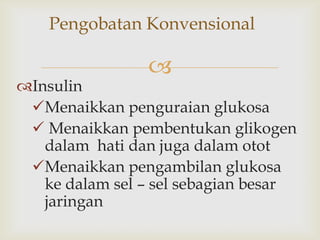 
Pengobatan Konvensional
Insulin
Menaikkan penguraian glukosa
 Menaikkan pembentukan glikogen
dalam hati dan juga dalam otot
Menaikkan pengambilan glukosa
ke dalam sel – sel sebagian besar
jaringan
 
