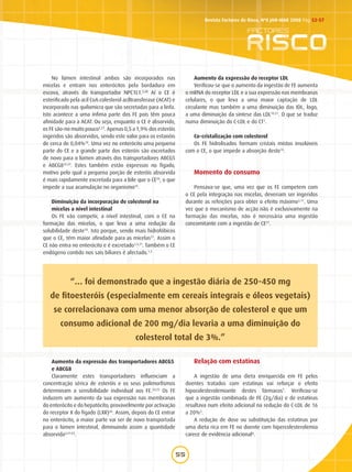 55
Revista Factores de Risco, Nº8 JAN-MAR 2008 Pág.52-57
No lúmen intestinal ambos são incorporados nas
micelas e entram nos enterócitos pela bordadura em
escova, através do transportador NPC1L1.5,20
Aí o CE é
esterificado pela acil CoA:colesterol aciltransferase (ACAT) e
incorporado nas quilomicra que são secretadas para a linfa.
Isto acontece a uma ínfima parte dos FE pois têm pouca
afinidade para a ACAT. Ou seja, enquanto o CE é absorvido,
os FE são-no muito pouco3,21
. Apenas 0,5 a 1,9% dos esteróis
ingeridos são absorvidos, sendo este valor para os estanóis
de cerca de 0,04%10
. Uma vez no enterócito uma pequena
parte do CE e a grande parte dos esteróis são excretados
de novo para o lúmen através dos transportadores ABCG5
e ABCG822,23
. Estes também estão expressos no fígado,
motivo pelo qual a pequena porção de esteróis absorvida
é mais rapidamente excretada para a bile que o CE20
, o que
impede a sua acumulação no organismo24
.
Diminuição da incorporação de colesterol na
micelas a nível intestinal
Os FE vão competir, a nível intestinal, com o CE na
formação das micelas, o que leva a uma redução da
solubilidade deste10
. Isto porque, sendo mais hidrofóbicos
que o CE, têm maior afinidade para as micelas21
. Assim o
CE não entra no enterócito e é excretado1,3,21
. Também o CE
endógeno contido nos sais biliares é afectado.1,3
Aumento da expressão dos transportadores ABCG5
e ABCG8
Claramente estes transportadores influenciam a
concentração sérica de esteróis e os seus polimorfismos
determinam a sensibilidade individual aos FE.24,25
Os FE
induzem um aumento da sua expressão nas membranas
do enterócito e do hepatócito, provavelmente por activação
do receptor X do fígado (LXR)26
. Assim, depois do CE entrar
no enterócito, a maior parte vai ser de novo transportada
para o lúmen intestinal, diminuindo assim a quantidade
absorvida3,21-23
.
Aumento da expressão do receptor LDL
Verificou-se que o aumento da ingestão de FE aumenta
o mRNA do receptor LDL e a sua expressão nas membranas
celulares, o que leva a uma maior captação de LDL
circulante mas também a uma diminuição das IDL, logo,
a uma diminuição da síntese das LDL10,21
. O que se traduz
numa diminuição do C-LDL e do CT1
.
Co-cristalização com colesterol
Os FE hidrolisados formam cristais mistos insolúveis
com o CE, o que impede a absorção deste13
.
Momento do consumo
Pensava-se que, uma vez que os FE competem com
o CE pela integração nas micelas, deveriam ser ingeridos
durante as refeições para obter o efeito máximo3,11
. Uma
vez que o mecanismo de acção não é exclusivamente na
formação das micelas, não é necessária uma ingestão
concomitante com a ingestão de CE21
.
Relação com estatinas
A ingestão de uma dieta enriquecida em FE pelos
doentes tratados com estatinas vai reforçar o efeito
hipocolesterolemiante destes fármacos1
. Verificou-se
que a ingestão combinada de FE (2g/dia) e de estatinas
resultava num efeito adicional na redução do C-LDL de 16
a 20%3
.
A redução de dose ou substituição das estatinas por
uma dieta rica em FE no doente com hipercolesterolemia
carece de evidência adicional4
.
“… foi demonstrado que a ingestão diária de 250-450 mg
de fitoesteróis (especialmente em cereais integrais e óleos vegetais)
se correlacionava com uma menor absorção de colesterol e que um
consumo adicional de 200 mg/dia levaria a uma diminuição do
colesterol total de 3%.”
 