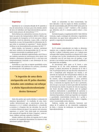 56
Fitoesteróis e Colesterol
Segurança
Questiona-se se o consumo elevado de FE aumenta o
risco de aterosclerose. As bases para estas dúvidas advêm
do facto de indivíduos com hipersitoesterolemia apresen-
tarem sinais precoces de aterosclerose1,25,27,28
.
Nesta doença rara, autossómica recessiva, há uma mu-
tação nos genes dos transportadores ABCG5 e ABCG8, que
são incapazes de transportar os FE de novo para o lúmen
intestinal, a nível do enterócito, e para a bile, a nível do
hepatócito, ou seja, há incapacidade de eliminação dos FE,
que então se acumulam no organismo3,24
. Nestes doentes
verificou-se um desenvolvimento prematuro de DCV3,25,28
.
Vários estudos, em humanos e animais, concluíram
não haver evidência da aterogenicidade dos FE, nas con-
centrações encontradas na população geral2,27,28
.
O consumo de alimentos suplementados com FE leva a
um modesto aumento na concentração sérica destes mas
também à diminuição substancial do CE e este facto está
comprovadamente associado a uma diminuição do risco
cardiovascular2,27,28
.
Aconselha-se a que não se ingiram quantidades acima
do recomendado3
Até evidência em contrário, o benefício
na diminuição do C-LDL ultrapassa o risco2
.
Outro dos pontos que suscita dúvidas é a absorção de
vitaminas lipossolúveis1,3
. Os resultados de uma meta-­
-análise demonstraram que a concentração sérica das
vitaminas A, D e E (retinol, colecalciferol e a-tocoferol),
a-caroteno e o licopeno não são afectadas. No caso do
a-caroteno diminui um pouco3
mas apenas com consumos
superiores a 2 g/dia21
. Este efeito pode ser contrariado
com aumento da ingestão de frutos e legumes1
, como ce-
noura, abóbora, pêssego, espinafres, brócolos.3
Estudos relativos aos efeitos da ingestão de FE sobre
os factores de coagulação dependentes da vitamina K não
detectaram qualquer alteração3
.
Assim, se consumidos na dose recomendada, são
bem tolerados e não há registo de efeitos secundários1
.
São até recomendados pelo ATP III do NCEP como parte da
terapia para reduzir o C-LDL3,4
. Também a FDA considera
que alimentos com FE e estanóis podem reduzir o risco
de DCV3,4
.
Na União Europeia, o regulamento (CE) N.º 608/2004 da
Comissão, regula a rotulagem de alimentos e ingredientes
alimentares aos quais foram adicionados FE, de forma a
garantir a segurança do consumidor29
.
Conclusão
Os FE existem naturalmente em todos os alimentos
vegetais mas a ingestão habitual não ultrapassa os 400
mg/dia. A adição a alimentos parece ser a solução para
conseguir obter maiores benefícios na redução do CE, o que
se consegue com 2 g/dia. Actualmente já são adicionados
a alimentos sem ou com baixo teor em gordura, o que
permite a sua inclusão numa dieta saudável, equilibrada e
com baixo teor em lípidos.
Os mecanismos pelos quais os FE levam a uma
diminuição do CE não estão totalmente esclarecidos,
porque o próprio mecanismo de absorção do CE não o
está. As principais formas até aqui descritas relacionam-se
com a competição pela integração nas micelas e um
aumento da expressão dos transportadores ABCG5/8, isto
a nível intestinal, e dos receptores LDL, a nível celular.
No entanto, outros transportadores e outras proteínas
poderão estar envolvidos e ainda desconhecidos. Por este
facto, o momento da ingestão dos FE não é pertinente,
uma vez que a sua acção se exerce para além do momento
da formação das micelas. Do ponto de vista da segurança,
não foram descritos efeitos laterais nem há qualquer
evidência relativamente à possibilidade de aumentar o
risco de ateros­clerose ou mesmo de diminuir a absorção de
vitaminas lipossolúveis, desde que ingeridos nas situações
e quantidades recomendadas (máximo de 3 g/dia) e
acompa­nhados de uma dieta rica em frutos e vegetais,
como é recomendada nestes doentes.
Podemos concluir que alimentos funcionais com
adição de FE poderão ser um tratamento coadjuvante
da dieta, e mesmo da medicação, no tratamento das
hipercolesterolemias.
Elsa Madureira
“A ingestão de uma dieta
enriquecida em FE pelos doentes
tratados com estatinas vai reforçar
o efeito hipocolesterolemiante
destes fármacos”
 