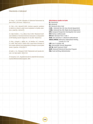 58
Fitoesteróis e Colesterol
24. Yang, C., et al.2004. Disruption of cholesterol homeostasis by
plant sterols. J Clin Invest. 114(6):813-22.
25. Plat J., B.M., Mensink R.2005. Common sequence variations
in ABCG8 are related to plant sterol metabolism in healthy volun-
teers. J Lipid Res. 46(1):68-75.
26. Calpe-Berdiel L., E.-G.J., Blanco-Vaca F.2006. Phytosterol-medi-
ated inhibition of intestinal cholesterol absorption is independent
of ATP-binding cassette transporter A1. Br J Nutr. 95(3):618-22.
27. Plat, J., Beugels, I., Gijbels, M. J., de Winther, M. P., Mensink,
R. P.2006. Plant sterol or stanol esters retard lesion formation in
LDL receptor-deficient mice independent of changes in serum plant
sterols. J Lipid Res. 47(12):2762-71.
28. John S., S.A., Thompson P.2007. Phytosterols and vascular dis-
ease. Curr Opin Lipidol. 18(1):35-40.
29. Europeias, C.d.C., Regulamento (CE) N.o 608/2004 da Comissão,
in Jornal Oficial da União Europeia. 2004.
Abreviaturas usadas no texto
FE: Fitoesteróis
CE: Colesterol
CT: Colesterol sérico total
C-LDL: Colesterol das LDL (Low density lipoprotein)
C-HDL: Colesterol das HDL (High density lipoprotein)
EPIC: European Prospective Investigation into Cancer
DCV: Doença cardiovascular
NPC1L1: Niemann-Pick C1-Like 1
ACAT: Acil coenzima A: colesterol aciltransferase
ABCG5/ABCG8: Adenosine triphosphate-binding
	 cassette G5 e G8
LXR: Liver X receptor LXR
IDL: Intermediate-density lipoprotein
ATP III: Adult Treatment Panel
NCEP: National Cholesterol Education Program
FDA: Food and Drug Administration
 