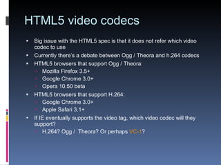 HTML5 video codecs Big issue with the HTML5 spec is that it does not refer which video codec to use Currently there’s a debate between Ogg / Theora and h.264 codecs HTML5 browsers that support Ogg / Theora: Mozilla Firefox 3.5+ Google Chrome 3.0+ Opera 10.50 beta HTML5 browsers that support H.264: Google Chrome 3.0+ Apple Safari 3.1+ If IE eventually supports the video tag, which video codec will they support? H.264? Ogg /  Theora? Or perhaps  VC-1 ? 