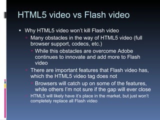 HTML5 video vs Flash video Why HTML5 video won’t kill Flash video Many obstacles in the way of HTML5 video (full browser support, codecs, etc.) While this obstacles are overcome Adobe continues to innovate and add more to Flash video There are important features that Flash video has, which the HTML5 video tag does not Browsers will catch up on some of the features, while others I’m not sure if the gap will ever close HTML5 will likely have it’s place in the market, but just won’t completely replace all Flash video 