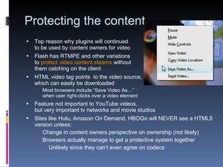 Protecting the content Top reason why plugins will continued  to be used by content owners for video Flash has RTMPE and other variations to  protect video content steams  without  them catching on the client HTML video tag points  to the video source, which can easily be downloaded Most browsers include “Save Video As…” when user right-clicks over a video element Feature not important to YouTube videos, but very important tv networks and movie studios Sites like Hulu, Amazon On Demand, HBOGo will NEVER see a HTML5 version unless: Change in content owners perspective on ownership (not likely) Browsers actually manage to get a protective system together Unlikely since they can’t even agree on codecs 