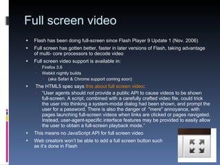 Full screen video Flash has been doing full-screen since Flash Player 9 Update 1 (Nov. 2006) Full screen has gotten better, faster in later versions of Flash, taking advantage of multi- core processors to decode video Full screen video support is available in: Firefox 3.6 Webkit nightly builds (aka Safari & Chrome support coming soon) The HTML5 spec says  this about full screen video : “ User agents should not provide a public API to cause videos to be shown full-screen. A script, combined with a carefully crafted video file, could trick the user into thinking a system-modal dialog had been shown, and prompt the user for a password. There is also the danger of  "mere" annoyance, with pages launching full-screen videos when links are clicked or pages navigated. Instead, user-agent-specific interface features may be provided to easily allow the user to obtain a full-screen playback mode.” This means no JavaScript API for full screen video Web creators won’t be able to add a full screen button such as it’s done in Flash 