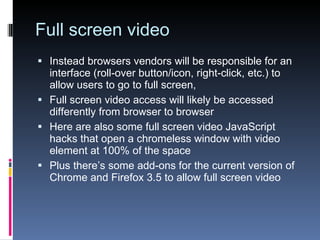 Full screen video Instead browsers vendors will be responsible for an interface (roll-over button/icon, right-click, etc.) to allow users to go to full screen, Full screen video access will likely be accessed differently from browser to browser Here are also some full screen video JavaScript hacks that open a chromeless window with video element at 100% of the space Plus there’s some add-ons for the current version of Chrome and Firefox 3.5 to allow full screen video 