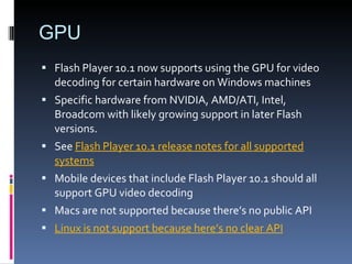GPU Flash Player 10.1 now supports using the GPU for video decoding for certain hardware on Windows machines Specific hardware from NVIDIA, AMD/ATI, Intel, Broadcom with likely growing support in later Flash versions. See  Flash Player 10.1 release notes for all supported systems Mobile devices that include Flash Player 10.1 should all support GPU video decoding Macs are not supported because there’s no public API Linux is not support because here’s no clear API 