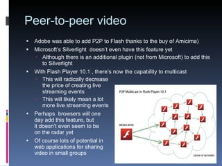 Peer-to-peer video Adobe was able to add  P2P to Flash thanks to the buy of Amicima) Microsoft’s Silverlight  doesn’t even have this feature yet Although there is an additional plugin (not from Microsoft) to add this to Silverlight With Flash Player 10.1 , there’s now the capability to multicast This will radically decrease the price of creating live streaming events This will likely mean a lot more live streaming events Perhaps  browsers will one day add this feature, but it doesn’t even seem to be on the radar yet Of course lots of potential in web applications for sharing video in small groups 