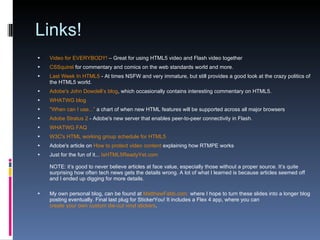 Links! Video for EVERYBODY!  – Great for using HTML5 video and Flash video together CSSquirel  for commentary and comics on the web standards world and more. Last Week In HTML5  - At times NSFW and very immature, but still provides a good look at the crazy politics of the HTML5 world. Adobe's John Dowdell’s blog , which occasionally contains interesting commentary on HTML5. WHATWG blog "When can I use...”  a chart of when new HTML features will be supported across all major browsers Adobe Stratus 2  - Adobe's new server that enables peer-to-peer connectivity in Flash. WHATWG FAQ W3C's HTML working group schedule for HTML5 Adobe's article on  How to protect video content  explaining how RTMPE works Just for the fun of it...  IsHTML5ReadyYet.com NOTE: it’s good to never believe articles at face value, especially those without a proper source. It’s quite surprising how often tech news gets the details wrong. A lot of what I learned is because articles seemed off and I ended up digging for more details. My own personal blog, can be found at  MatthewFabb.com   where I hope to turn these slides into a longer blog posting eventually. Final last plug for StickerYou! It includes a Flex 4 app, where you can  create your own custom die-cut vinyl stickers . 