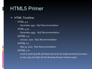 HTML5 Primer HTML Timeline: HTML 4.0  December 1997 - W3C Recommendation HTML 4.01  December 1999  -  W3C Recommendation XHTML 1.0  January  2000  - W3C Recommendation XHTML 1.1  May 31, 2001 - W3C Recommendation XHTML 2.0  Is still a working draft and likely will never be implemented by browsers In July 2009  the W3C let the Working Group’s charter expire  