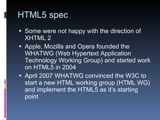 HTML5 spec Some were not happy with the direction of XHTML 2 Apple, Mozilla and Opera founded the WHATWG (Web Hypertext Application Technology Working Group) and started work on HTML5 in 2004 April 2007 WHATWG convinced the W3C to start a new HTML working group (HTML WG) and implement the HTML5 as it’s starting point 