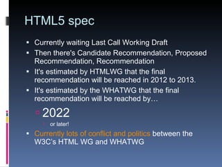 HTML5 spec Currently waiting Last Call Working Draft Then there's Candidate Recommendation, Proposed Recommendation, Recommendation It's estimated by HTMLWG that the final recommendation will be reached in 2012 to 2013. It's estimated by the WHATWG that the final recommendation will be reached by… 2022 or later! Currently lots of conflict and politics  between the W3C’s HTML WG and  WHATWG 