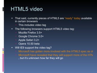 HTML5 video That said, currently pieces of HTML5 are  “ready” today  available in certain browsers This includes video tag The following browsers support HTML5 video tag: Mozilla Firefox 3.5+ Google Chrome 3.0+ Apple Safari 3.2+ Opera 10.50 beta Will IE9 support the video tag? Microsoft has gotten more involved with the HTML5 spec as of August 2009. Microsoft have revealed that they will support more of the HTML5 spec in IE9 , but it’s unknown how far they will go 