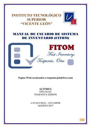 1
INSTITUTO TECNOLÓGICO
SUPERIOR
“VICENTE LEÓN”
MANUAL DE USUARIO DE SISTEMA
DE INVENTARIO (FITOM)
Pagina Web( tecnicasdoc-e-toapanta.jimdofree.com)
AUTORES:
OÑA ELSA
TOAPANTA EDISON
LATACUNGA – ECUADOR
AGOSTO 2017
 