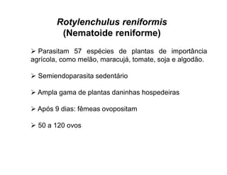 Rotylenchulus reniformis
(Nematoide reniforme)
 Parasitam 57 espécies de plantas de importância
agrícola, como melão, maracujá, tomate, soja e algodão.
 Semiendoparasita sedentário
 Ampla gama de plantas daninhas hospedeiras
 Após 9 dias: fêmeas ovopositam
 50 a 120 ovos
 