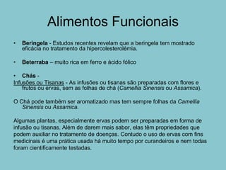 Alimentos Funcionais
•   Beringela - Estudos recentes revelam que a beringela tem mostrado
    eficácia no tratamento da hipercolesterolémia.

•   Beterraba – muito rica em ferro e ácido fólico

• Chás -
Infusões ou Tisanas - As infusões ou tisanas são preparadas com flores e
    frutos ou ervas, sem as folhas de chá (Camellia Sinensis ou Assamica).

O Chá pode também ser aromatizado mas tem sempre folhas da Camellia
   Sinensis ou Assamica.

Algumas plantas, especialmente ervas podem ser preparadas em forma de
infusão ou tisanas. Além de darem mais sabor, elas têm propriedades que
podem auxiliar no tratamento de doenças. Contudo o uso de ervas com fins
medicinais é uma prática usada há muito tempo por curandeiros e nem todas
foram cientificamente testadas.
 