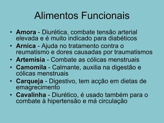 Alimentos Funcionais
• Amora - Diurética, combate tensão arterial
  elevada e é muito indicado para diabéticos
• Arnica - Ajuda no tratamento contra o
  reumatismo e dores causadas por traumatismos
• Artemísia - Combate as cólicas menstruais
• Camomila - Calmante, auxilia na digestão e
  cólicas menstruais
• Carqueja - Digestivo, tem acção em dietas de
  emagrecimento
• Cavalinha - Diurético, é usado também para o
  combate à hipertensão e má circulação
 