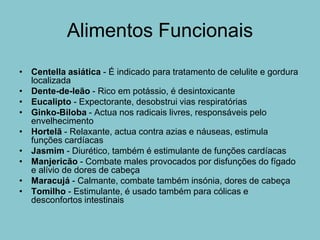 Alimentos Funcionais
• Centella asiática - É indicado para tratamento de celulite e gordura
  localizada
• Dente-de-leão - Rico em potássio, é desintoxicante
• Eucalipto - Expectorante, desobstrui vias respiratórias
• Ginko-Biloba - Actua nos radicais livres, responsáveis pelo
  envelhecimento
• Hortelã - Relaxante, actua contra azias e náuseas, estimula
  funções cardíacas
• Jasmim - Diurético, também é estimulante de funções cardíacas
• Manjericão - Combate males provocados por disfunções do fígado
  e alívio de dores de cabeça
• Maracujá - Calmante, combate também insónia, dores de cabeça
• Tomilho - Estimulante, é usado também para cólicas e
  desconfortos intestinais
 