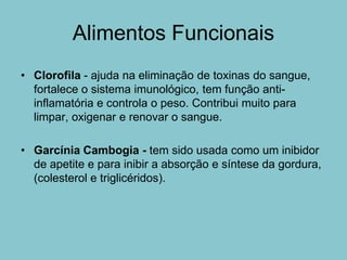 Alimentos Funcionais
• Clorofila - ajuda na eliminação de toxinas do sangue,
  fortalece o sistema imunológico, tem função anti-
  inflamatória e controla o peso. Contribui muito para
  limpar, oxigenar e renovar o sangue.

• Garcínia Cambogia - tem sido usada como um inibidor
  de apetite e para inibir a absorção e síntese da gordura,
  (colesterol e triglicéridos).
 