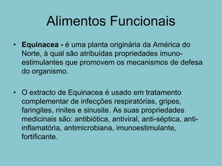 Alimentos Funcionais
• Equinacea - é uma planta originária da América do
  Norte, à qual são atribuídas propriedades imuno-
  estimulantes que promovem os mecanismos de defesa
  do organismo.

• O extracto de Equinacea é usado em tratamento
  complementar de infecções respiratórias, gripes,
  faringites, rinites e sinusite. As suas propriedades
  medicinais são: antibiótica, antiviral, anti-séptica, anti-
  inflamatória, antimicrobiana, imunoestimulante,
  fortificante.
 
