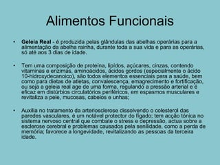 Alimentos Funcionais
•   Geleia Real - é produzida pelas glândulas das abelhas operárias para a
    alimentação da abelha rainha, durante toda a sua vida e para as operárias,
    só até aos 3 dias de idade.

•   Tem uma composição de proteína, lipídos, açúcares, cinzas, contendo
    vitaminas e enzimas, aminoácidos, ácidos gordos (especialmente o ácido
    10-hidroxydecanoico), são todos elementos essenciais para a saúde, bem
    como para dietas de atletas, convalescença, emagrecimento e fortificação,
    ou seja a geleia real age de uma forma, regulando a pressão arterial e é
    eficaz em distúrbios circulatórios periféricos, em espasmos musculares e
    revitaliza a pele, mucosas, cabelos e unhas;

•   Auxilia no tratamento da arteriosclerose dissolvendo o colesterol das
    paredes vasculares, é um notável protector do fígado; tem acção tónica no
    sistema nervoso central que combate o stress e depressão, actua sobre a
    esclerose cerebral e problemas causados pela senilidade, como a perda de
    memória; favorece a longevidade, revitalizando as pessoas da terceira
    idade.
 