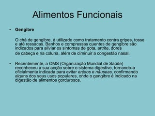 Alimentos Funcionais
• Gengibre

  O chá de gengibre, é utilizado como tratamento contra gripes, tosse
  e até ressacas. Banhos e compressas quentes de gengibre são
  indicados para aliviar os sintomas de gota, artrite, dores
  de cabeça e na coluna, além de diminuir a congestão nasal.

• Recentemente, a OMS (Organização Mundial de Saúde)
  reconheceu a sua acção sobre o sistema digestivo, tornando-a
  oficialmente indicada para evitar enjoos e náuseas, confirmando
  alguns dos seus usos populares, onde o gengibre é indicado na
  digestão de alimentos gordurosos.
 