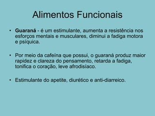 Alimentos Funcionais
• Guaraná - é um estimulante, aumenta a resistência nos
  esforços mentais e musculares, diminui a fadiga motora
  e psíquica.

• Por meio da cafeína que possui, o guaraná produz maior
  rapidez e clareza do pensamento, retarda a fadiga,
  tonifica o coração, leve afrodisíaco.

• Estimulante do apetite, diurético e anti-diarreico.
 
