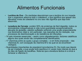 Alimentos Funcionais
•   Lecitina de Ovo - Os cientistas descobriram que a lecitina do ovo impede
    que o organismo absorva todo o colesterol, o que significa que apesar dos
    elevados níveis de colesterol no ovo isso não significa que seja todo
    absorvido.

•   Levedura de Cerveja: contém 50% de proteínas de fácil digestão; todos os
    aminoácidos indispensáveis à vida (uma quantidade excepcionalmente
    elevada de glutatião, péptido sulfatado sofrendo uma acção preponderante
    nos fenómenos vitais e, em particular, nas reacções de óxi–redução, nos
    processos de desintoxicação e de resistência às infecções;
- 14 sais minerais essenciais – assim como oligoelementos; factores catalíticos
    alguns dos quais ainda não completamente identificados;
- 17 vitaminas entre as quais o grupo completo – e em forte proporção – das
    vitaminas B, com excepção da vitamina B12 da qual só se encontram
    vestígios;
- Quantidades importantes de ergosterol (provitamina D). De modo que depois
    de ser irradiada, a sua acção anti-raquítica é 4 vezes mais intensa do que a
    do óleo de fígado de bacalhau. Note-se que a levedura láctica é a única a
    fornecer a vitamina C.
 
