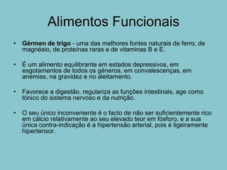 Alimentos Funcionais
• Gérmen de trigo - uma das melhores fontes naturais de ferro, de
  magnésio, de proteínas raras e de vitaminas B e E.

• É um alimento equilibrante em estados depressivos, em
  esgotamentos de todos os géneros, em convalescenças, em
  anemias, na gravidez e no aleitamento.

• Favorece a digestão, regulariza as funções intestinais, age como
  tónico do sistema nervoso e da nutrição.

• O seu único inconveniente é o facto de não ser suficientemente rico
  em cálcio relativamente ao seu elevado teor em fósforo, e a sua
  única contra-indicação é a hipertensão arterial, pois é ligeiramente
  hipertensor.
 