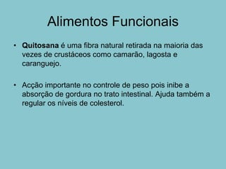 Alimentos Funcionais
• Quitosana é uma fibra natural retirada na maioria das
  vezes de crustáceos como camarão, lagosta e
  caranguejo.

• Acção importante no controle de peso pois inibe a
  absorção de gordura no trato intestinal. Ajuda também a
  regular os níveis de colesterol.
 