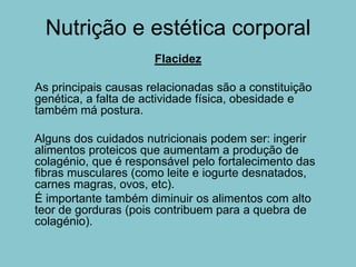 Nutrição e estética corporal
                      Flacidez

As principais causas relacionadas são a constituição
genética, a falta de actividade física, obesidade e
também má postura.

Alguns dos cuidados nutricionais podem ser: ingerir
alimentos proteicos que aumentam a produção de
colagénio, que é responsável pelo fortalecimento das
fibras musculares (como leite e iogurte desnatados,
carnes magras, ovos, etc).
É importante também diminuir os alimentos com alto
teor de gorduras (pois contribuem para a quebra de
colagénio).
 