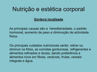 Nutrição e estética corporal
                 Gordura localizada

As principais causas são a hereditariedade, o padrão
hormonal, aumento de peso e diminuição de actividade
física.

Os principais cuidados nutricionais serão: retirar ou
diminuir os fritos, as comidas gordurosas, refrigerantes e
alimentos refinados e doces, dando preferência a
alimentos ricos em fibras, verduras, frutas, cereais
integrais e água.
 