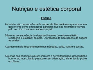 Nutrição e estética corporal
                              Estrias
As estrias são consequência de certas atrofias cutâneas que aparecem
   geralmente como ondulações paralelas que são facilmente visíveis
   pelo seu tom rosado ou esbranquiçado.

São uma consequência do desprendimentos do retículo elástico
  (colagénio e elastina) da pele. O processo de cicatrização dá origem
  às estrias.

Aparecem mais frequentemente nas nádegas, peito, ventre e costas.


Algumas das principais causas incluem a hereditariedade, desequilíbrio
   hormonal, musculação pesada e sem orientação, alimentação pobre
   em fibras.
 