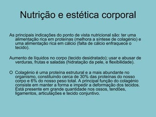 Nutrição e estética corporal
As principais indicações do ponto de vista nutricional são: ter uma
   alimentação rica em proteínas (melhora a síntese de colagénio) e
   uma alimentação rica em cálcio (falta de cálcio enfraquece o
   tecido).

Aumento de líquidos no corpo (tecido desidratado); usar e abusar de
  verduras, frutas e saladas (hidratação da pele, e flexibilidade).

O Colagénio é uma proteína estrutural e a mais abundante no
  organismo, constituindo cerca de 30% das proteínas do nosso
  corpo e 6% do nosso peso total. A principal função do colagénio
  consiste em manter a forma e impedir a deformação dos tecidos.
  Está presente em grande quantidade nos ossos, tendões,
  ligamentos, articulações e tecido conjuntivo.
 