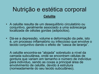 Nutrição e estética corporal
                          Celulite

• A celulite resulta de um desequilíbrio circulatório ou
  conjuntivo, geralmente associado a uma sobrecarga
  localizada de células gordas (adipócitos).

• Dá-se a depressão, volume e deformação da pele, isto
  é, um processo inflamatório ou infeccioso que envolve o
  tecido conjuntivo dando o efeito de “casca de laranja”.

  A celulite encontra-se “alojada” sobretudo a nível da
  camada subcutânea, onde se encontram células de
  gordura que variam em tamanho e número de indivíduo
  para indivíduo, sendo as coxas a principal área de
  envolvimento de celulite, devido à estrutura
  (nomeadamente do seu tecido subcutâneo).
 