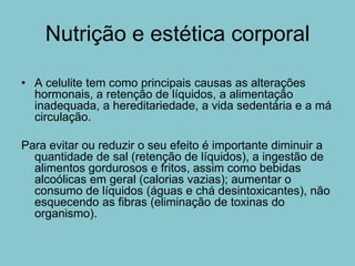 Nutrição e estética corporal

• A celulite tem como principais causas as alterações
  hormonais, a retenção de líquidos, a alimentação
  inadequada, a hereditariedade, a vida sedentária e a má
  circulação.

Para evitar ou reduzir o seu efeito é importante diminuir a
  quantidade de sal (retenção de líquidos), a ingestão de
  alimentos gordurosos e fritos, assim como bebidas
  alcoólicas em geral (calorias vazias); aumentar o
  consumo de líquidos (águas e chá desintoxicantes), não
  esquecendo as fibras (eliminação de toxinas do
  organismo).
 