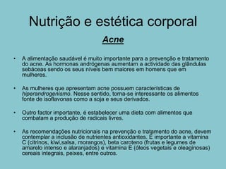 Nutrição e estética corporal
                                   Acne

•   A alimentação saudável é muito importante para a prevenção e tratamento
    do acne. As hormonas andrógenas aumentam a actividade das glândulas
    sebáceas sendo os seus níveis bem maiores em homens que em
    mulheres.

•   As mulheres que apresentam acne possuem características de
    hiperandrogenismo. Nesse sentido, torna-se interessante os alimentos
    fonte de isoflavonas como a soja e seus derivados.

•   Outro factor importante, é estabelecer uma dieta com alimentos que
    combatam a produção de radicais livres.

•   As recomendações nutricionais na prevenção e tratamento do acne, devem
    contemplar a inclusão de nutrientes antioxidantes. É importante a vitamina
    C (citrinos, kiwi,salsa, morangos), beta caroteno (frutas e legumes de
    amarelo intenso e alaranjados) e vitamina E (óleos vegetais e oleaginosas)
    cereais integrais, peixes, entre outros.
 