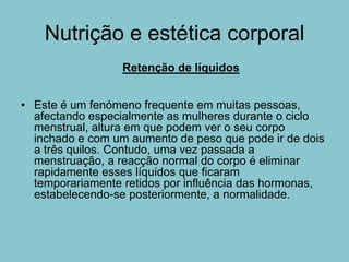 Nutrição e estética corporal
                  Retenção de líquidos


• Este é um fenómeno frequente em muitas pessoas,
  afectando especialmente as mulheres durante o ciclo
  menstrual, altura em que podem ver o seu corpo
  inchado e com um aumento de peso que pode ir de dois
  a três quilos. Contudo, uma vez passada a
  menstruação, a reacção normal do corpo é eliminar
  rapidamente esses líquidos que ficaram
  temporariamente retidos por influência das hormonas,
  estabelecendo-se posteriormente, a normalidade.
 