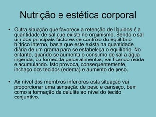Nutrição e estética corporal
• Outra situação que favorece a retenção de líquidos é a
  quantidade de sal que existe no organismo. Sendo o sal
  um dos principais factores de controlo do equilíbrio
  hídrico interno, basta que este exista na quantidade
  diária de um grama para se estabeleça o equilíbrio. No
  entanto, quando se aumenta o consumo de sal a água
  ingerida, ou fornecida pelos alimentos, vai ficando retida
  e acumulando. Isto provoca, consequentemente,
  inchaço dos tecidos (edema) e aumento de peso.

• Ao nível dos membros inferiores esta situação vai
  proporcionar uma sensação de peso e cansaço, bem
  como a formação de celulite ao nível do tecido
  conjuntivo.
 