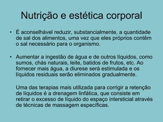 Nutrição e estética corporal
• É aconselhável reduzir, substancialmente, a quantidade
  de sal dos alimentos, uma vez que eles próprios contêm
  o sal necessário para o organismo.

• Aumentar a ingestão de água e de outros líquidos, como
  sumos, chás naturais, leite, batidos de frutos, etc. Ao
  fornecer mais água, a diurese será estimulada e os
  líquidos residuais serão eliminados gradualmente.

  Uma das terapias mais utilizada para corrigir a retenção
  de líquidos é a drenagem linfática, que consiste em
  retirar o excesso de líquido do espaço intersticial através
  de técnicas de massagem específicas.
 