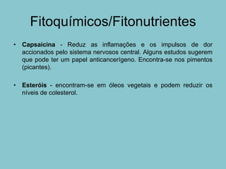 Fitoquímicos/Fitonutrientes
• Capsaicina - Reduz as inflamações e os impulsos de dor
  accionados pelo sistema nervosos central. Alguns estudos sugerem
  que pode ter um papel anticancerígeno. Encontra-se nos pimentos
  (picantes).

• Esteróis - encontram-se em óleos vegetais e podem reduzir os
  níveis de colesterol.
 