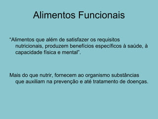 Alimentos Funcionais

“Alimentos que além de satisfazer os requisitos
   nutricionais, produzem benefícios específicos à saúde, à
   capacidade física e mental”.



Mais do que nutrir, fornecem ao organismo substâncias
  que auxiliam na prevenção e até tratamento de doenças.
 