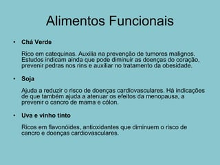 Alimentos Funcionais
• Chá Verde
  Rico em catequinas. Auxilia na prevenção de tumores malignos.
  Estudos indicam ainda que pode diminuir as doenças do coração,
  prevenir pedras nos rins e auxiliar no tratamento da obesidade.

• Soja
  Ajuda a reduzir o risco de doenças cardiovasculares. Há indicações
  de que também ajuda a atenuar os efeitos da menopausa, a
  prevenir o cancro de mama e cólon.

• Uva e vinho tinto
  Ricos em flavonóides, antioxidantes que diminuem o risco de
  cancro e doenças cardiovasculares.
 